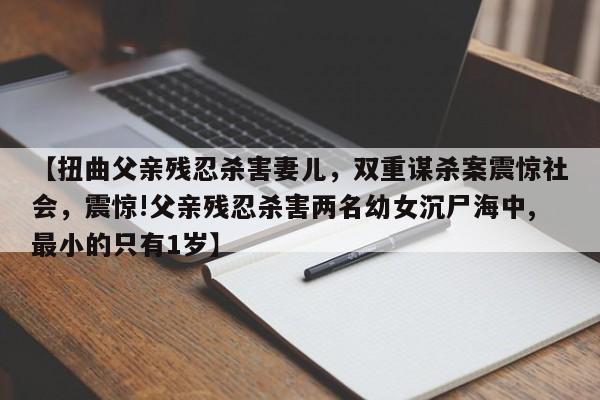 【扭曲父亲残忍杀害妻儿,双重谋杀案震惊社会,震惊!父亲残忍杀害两名幼女沉尸海中,最小的只有1岁】
