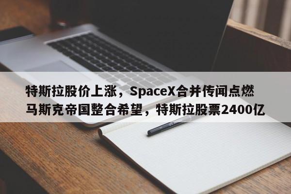 特斯拉股价上涨,SpaceX合并传闻点燃马斯克帝国整合希望,特斯拉股票2400亿