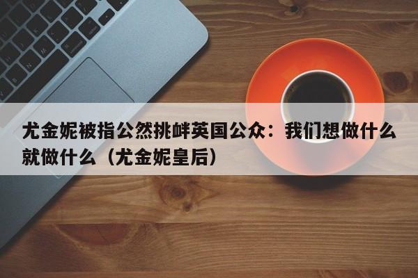 尤金妮被指公然挑衅英国公众:我们想做什么就做什么(尤金妮皇后)