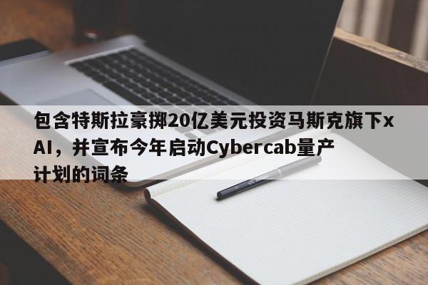 包含特斯拉豪掷20亿美元投资马斯克旗下xAI,并宣布今年启动Cybercab量产计划的词条