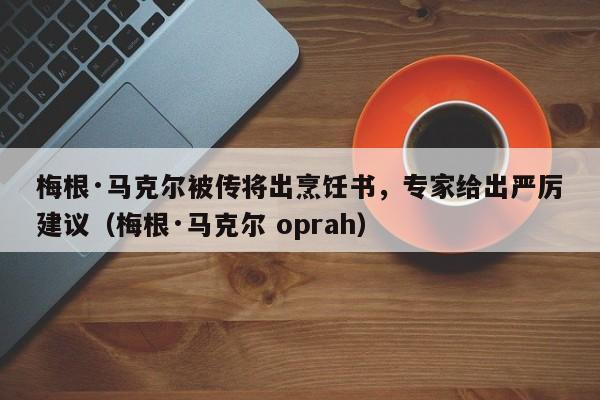 梅根·马克尔被传将出烹饪书,专家给出严厉建议(梅根·马克尔 oprah)