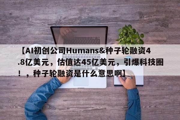 【AI初创公司Humans&种子轮融资4.8亿美元,估值达45亿美元,引爆科技圈!,种子轮融资是什么意思啊】