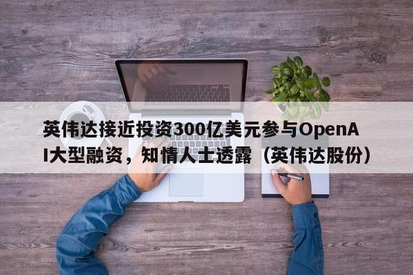 英伟达接近投资300亿美元参与OpenAI大型融资,知情人士透露(英伟达股份)