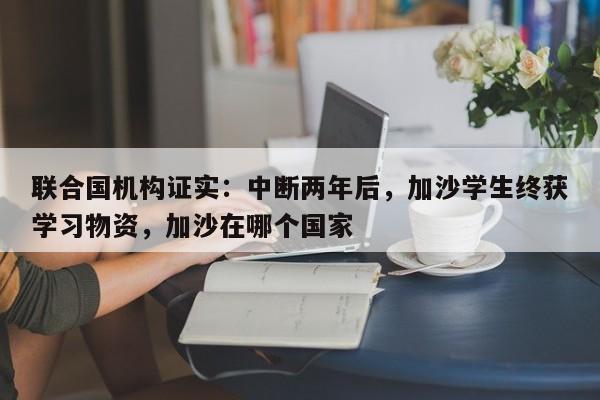 联合国机构证实:中断两年后,加沙学生终获学习物资,加沙在哪个国家