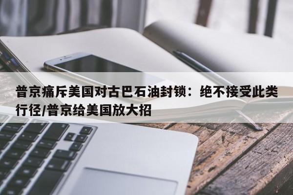 普京痛斥美国对古巴石油封锁:绝不接受此类行径/普京给美国放大招